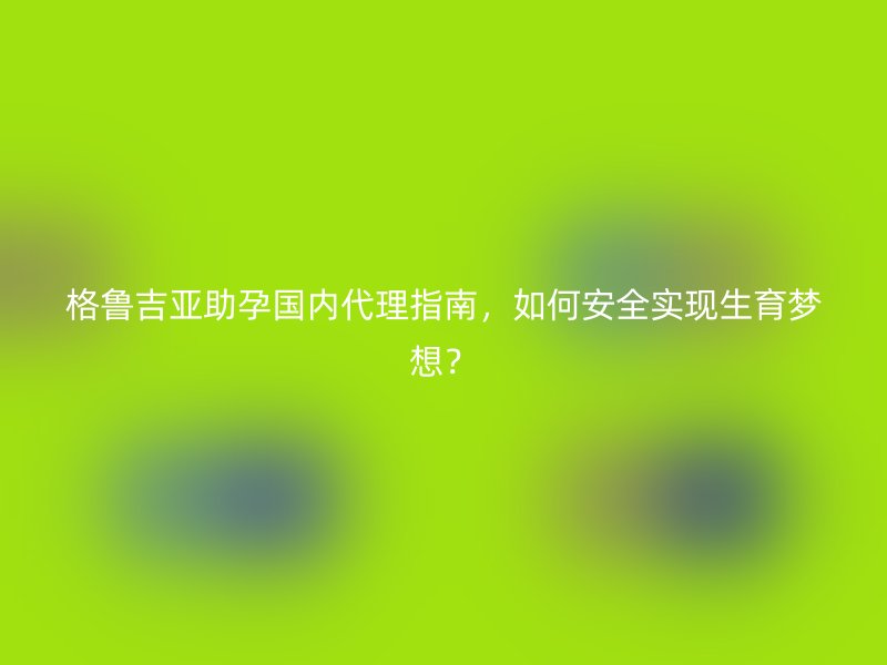 格鲁吉亚助孕国内代理指南，如何安全实现生育梦想？