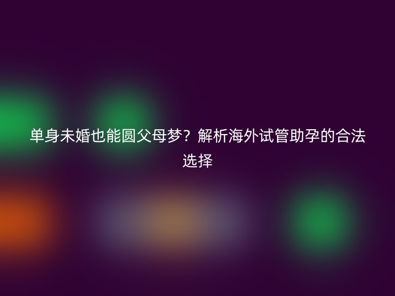 单身未婚也能圆父母梦？解析海外试管助孕的合法选择