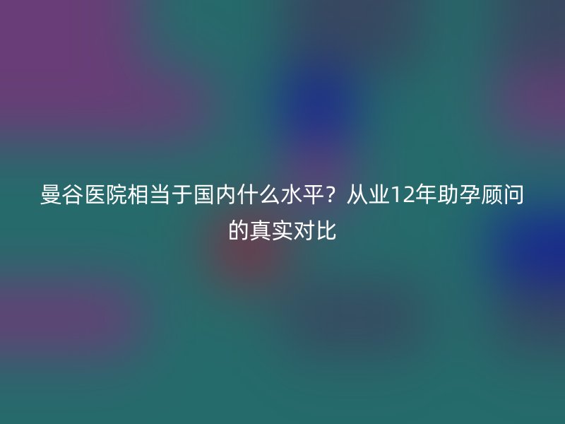 曼谷医院相当于国内什么水平？从业12年助孕顾问的真实对比