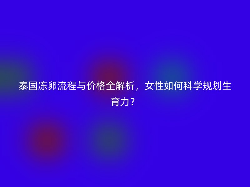 泰国冻卵流程与价格全解析，女性如何科学规划生育力？