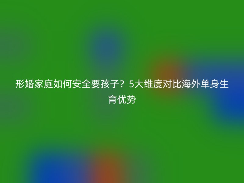形婚家庭如何安全要孩子？5大维度对比海外单身生育优势