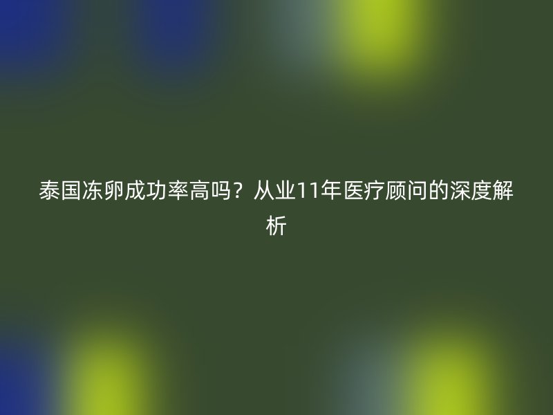 泰国冻卵成功率高吗？从业11年医疗顾问的深度解析
