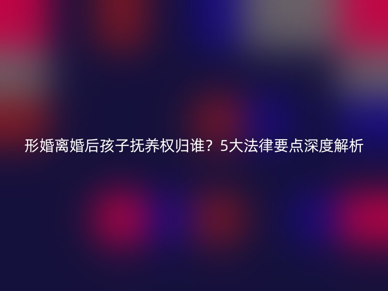 形婚离婚后孩子抚养权归谁？5大法律要点深度解析