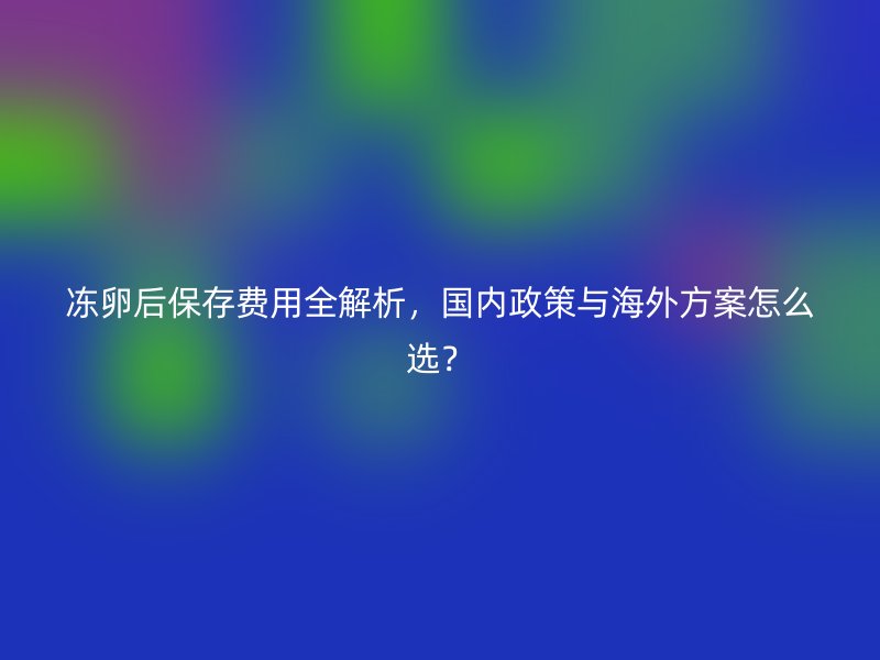 冻卵后保存费用全解析，国内政策与海外方案怎么选？