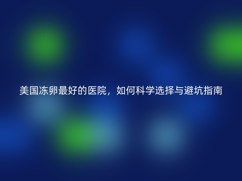 美国冻卵最好的医院，如何科学选择与避坑指南