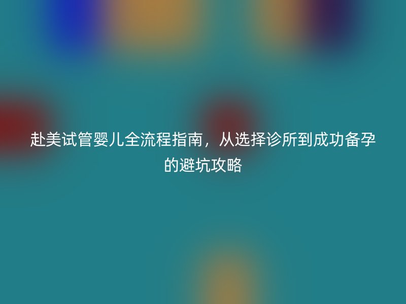 赴美试管婴儿全流程指南，从选择诊所到成功备孕的避坑攻略