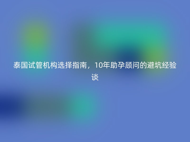 泰国试管机构选择指南，10年助孕顾问的避坑经验谈