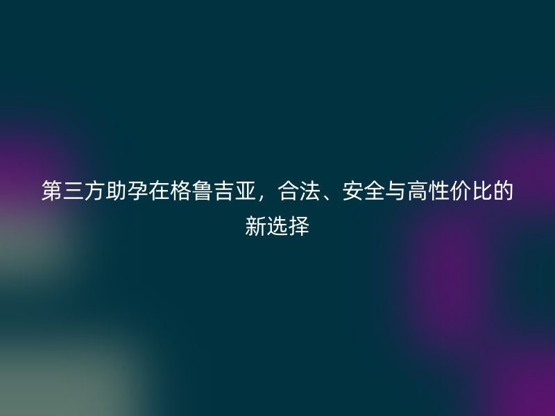 第三方助孕在格鲁吉亚，合法、安全与高性价比的新选择