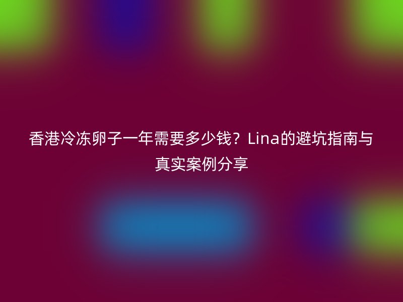 香港冷冻卵子一年需要多少钱？Lina的避坑指南与真实案例分享