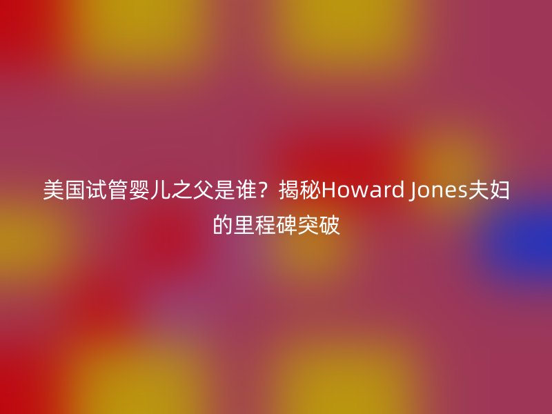 美国试管婴儿之父是谁？揭秘Howard Jones夫妇的里程碑突破