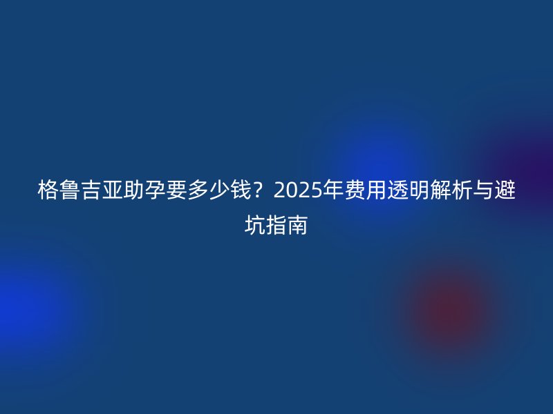 格鲁吉亚助孕要多少钱？2025年费用透明解析与避坑指南