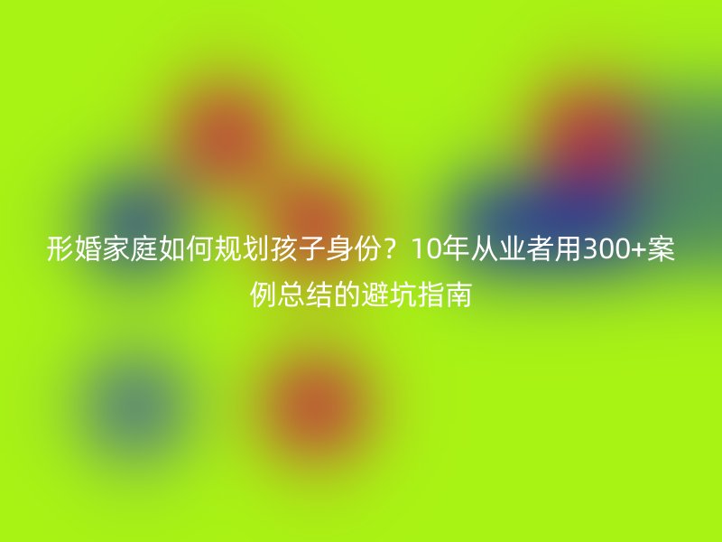 形婚家庭如何规划孩子身份？10年从业者用300+案例总结的避坑指南