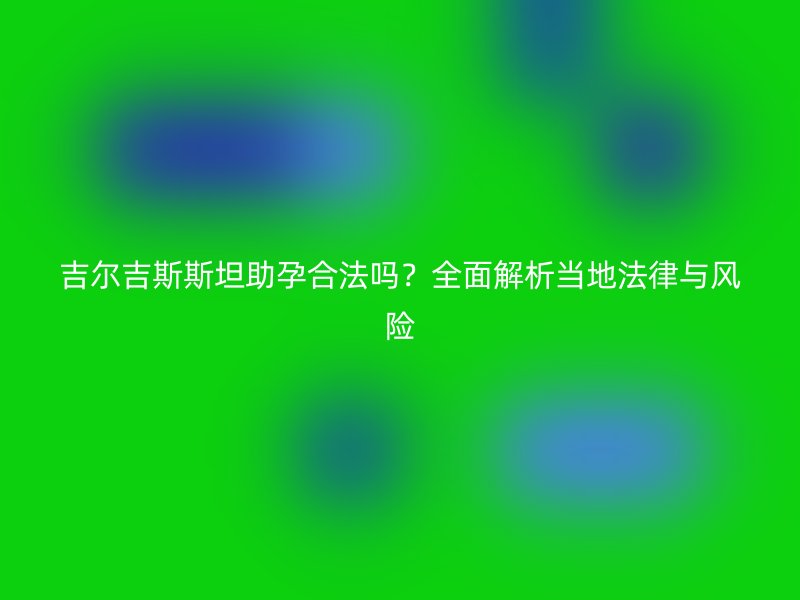吉尔吉斯斯坦助孕合法吗？全面解析当地法律与风险