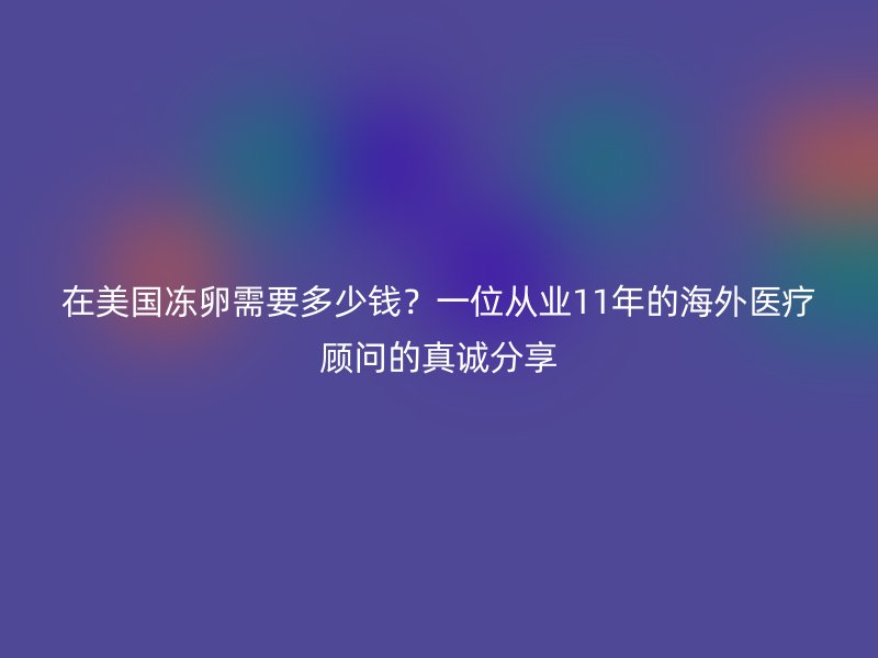 在美国冻卵需要多少钱？一位从业11年的海外医疗顾问的真诚分享