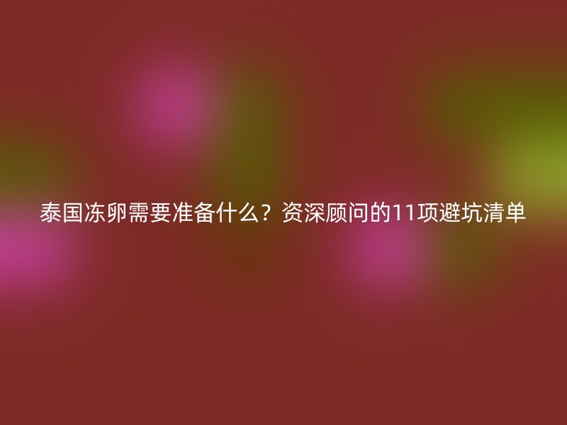 泰国冻卵需要准备什么？资深顾问的11项避坑清单