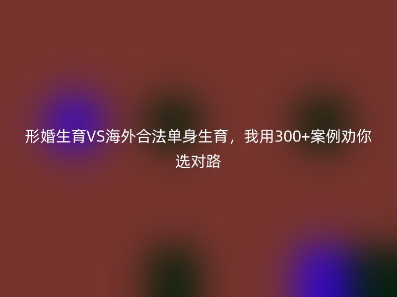 形婚生育VS海外合法单身生育，我用300+案例劝你选对路