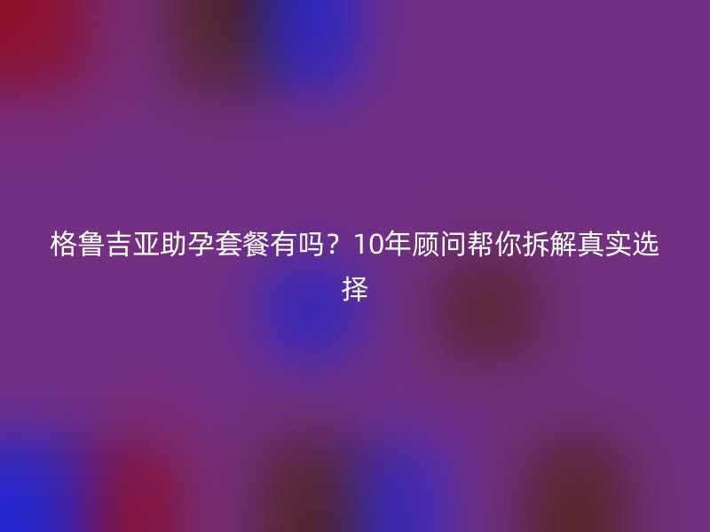 格鲁吉亚助孕套餐有吗？10年顾问帮你拆解真实选择