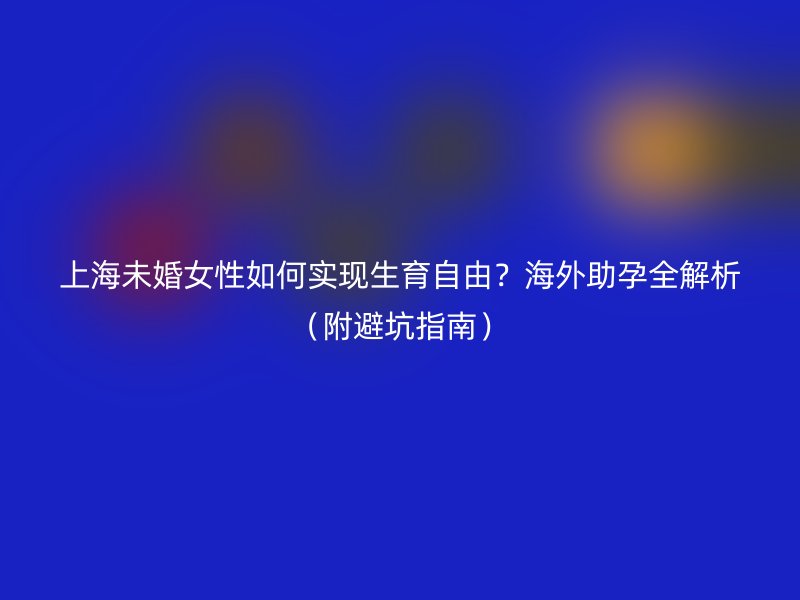 上海未婚女性如何实现生育自由？海外助孕全解析（附避坑指南）