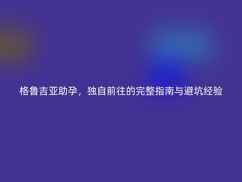 格鲁吉亚助孕，独自前往的完整指南与避坑经验
