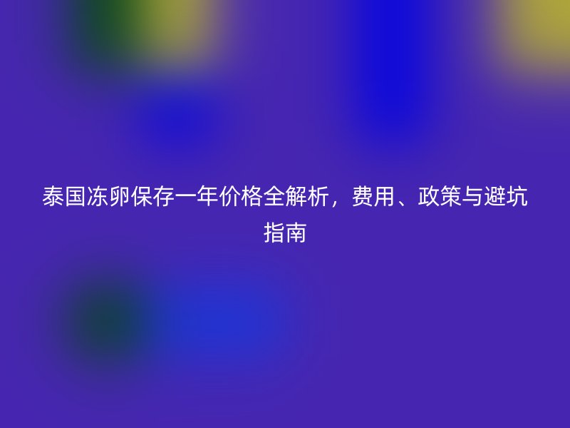泰国冻卵保存一年价格全解析，费用、政策与避坑指南