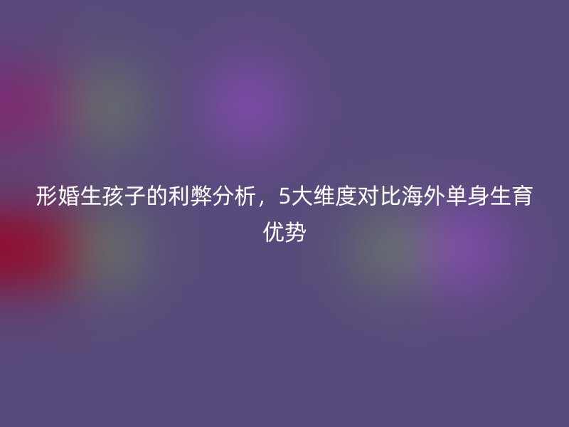 形婚生孩子的利弊分析，5大维度对比海外单身生育优势