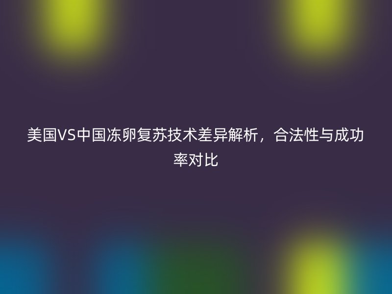 美国VS中国冻卵复苏技术差异解析，合法性与成功率对比