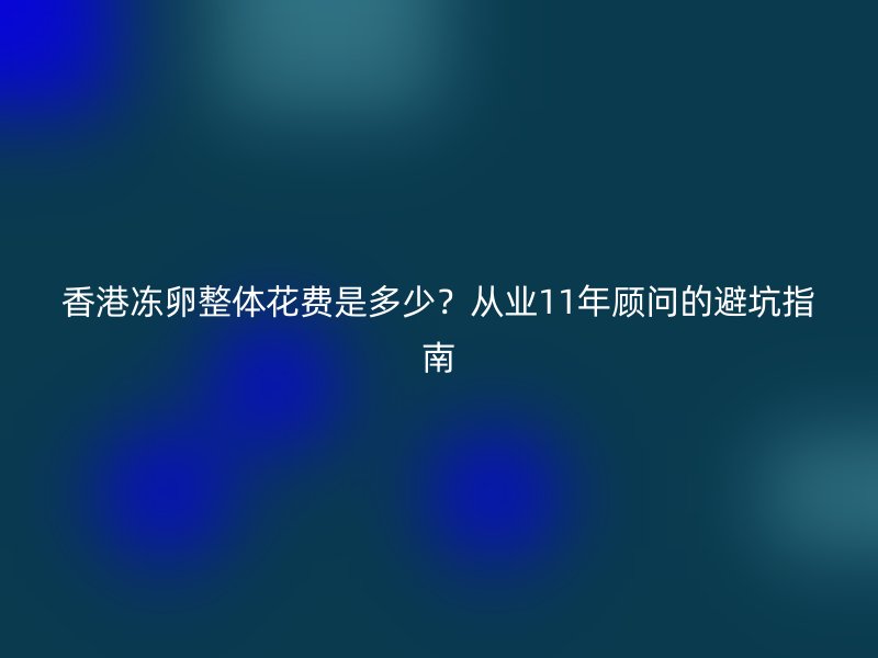 香港冻卵整体花费是多少？从业11年顾问的避坑指南