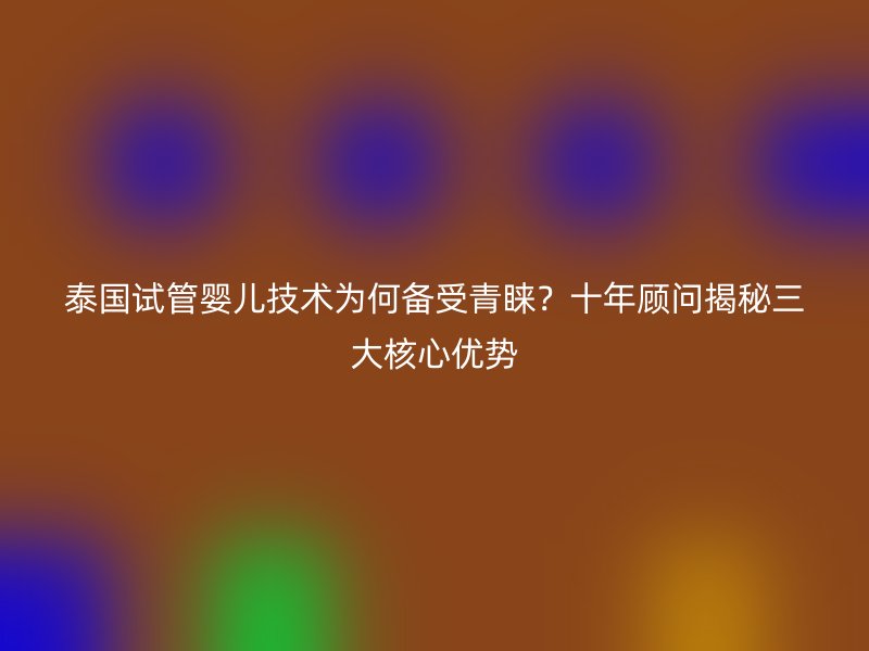 泰国试管婴儿技术为何备受青睐？十年顾问揭秘三大核心优势