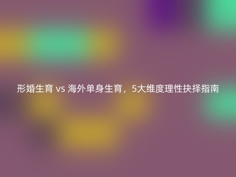 形婚生育 vs 海外单身生育，5大维度理性抉择指南