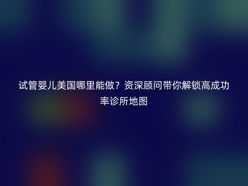 试管婴儿美国哪里能做？资深顾问带你解锁高成功率诊所地图
