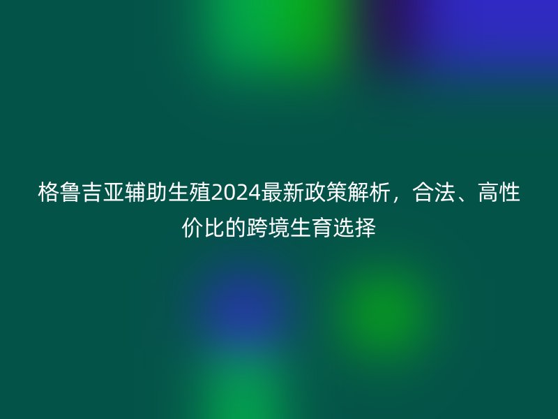格鲁吉亚辅助生殖2024最新政策解析，合法、高性价比的跨境生育选择