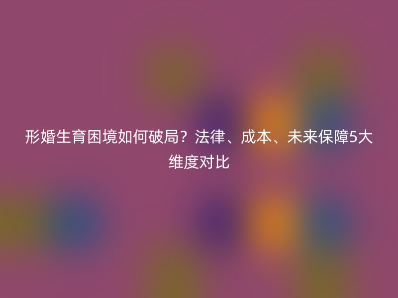 形婚生育困境如何破局？法律、成本、未来保障5大维度对比