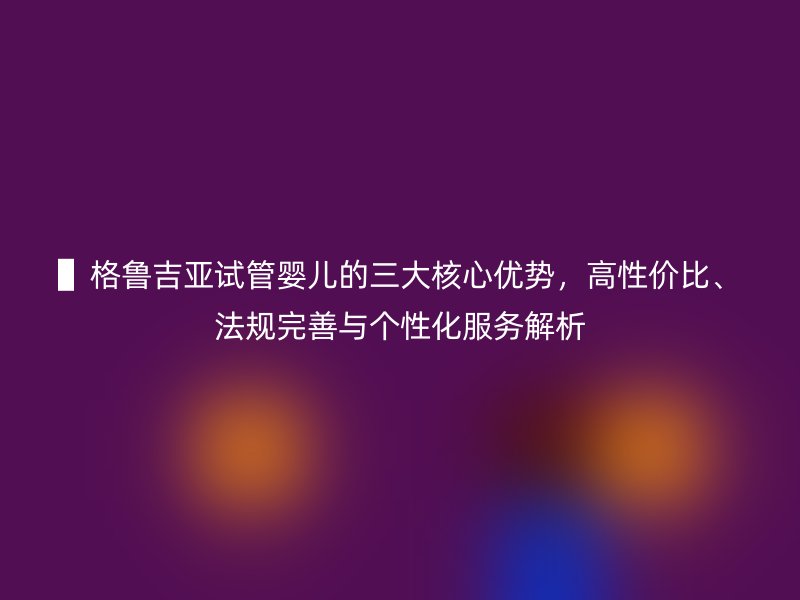 ▌格鲁吉亚试管婴儿的三大核心优势，高性价比、法规完善与个性化服务解析