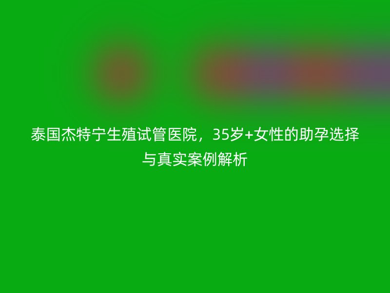 泰国杰特宁生殖试管医院，35岁+女性的助孕选择与真实案例解析