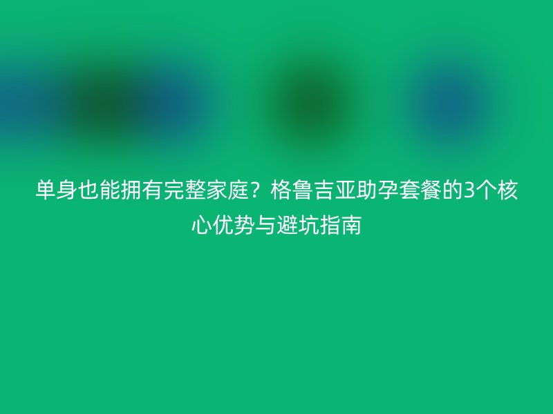 单身也能拥有完整家庭？格鲁吉亚助孕套餐的3个核心优势与避坑指南