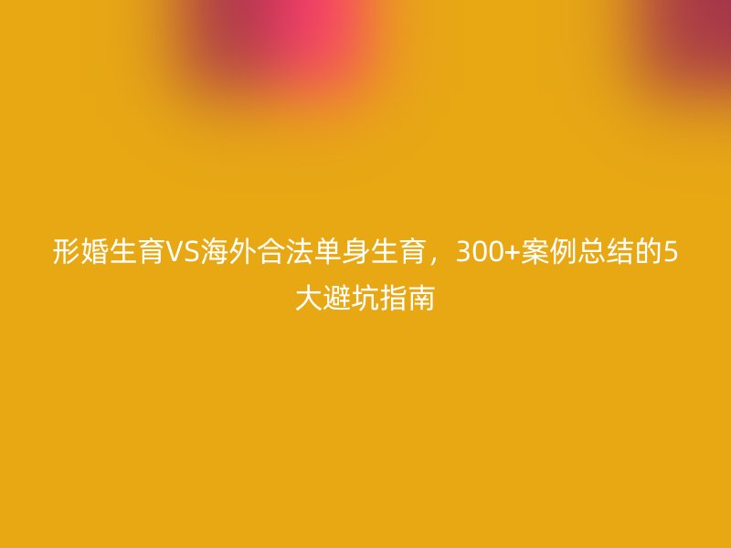 形婚生育VS海外合法单身生育，300+案例总结的5大避坑指南