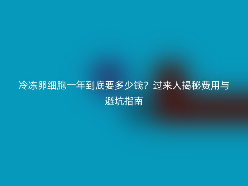 冷冻卵细胞一年到底要多少钱？过来人揭秘费用与避坑指南