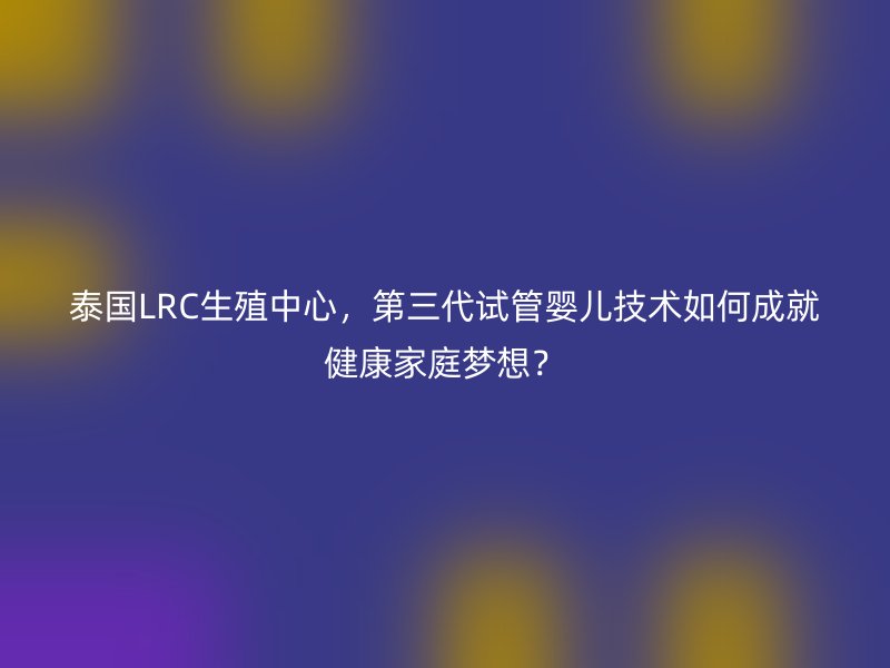 泰国LRC生殖中心，第三代试管婴儿技术如何成就健康家庭梦想？