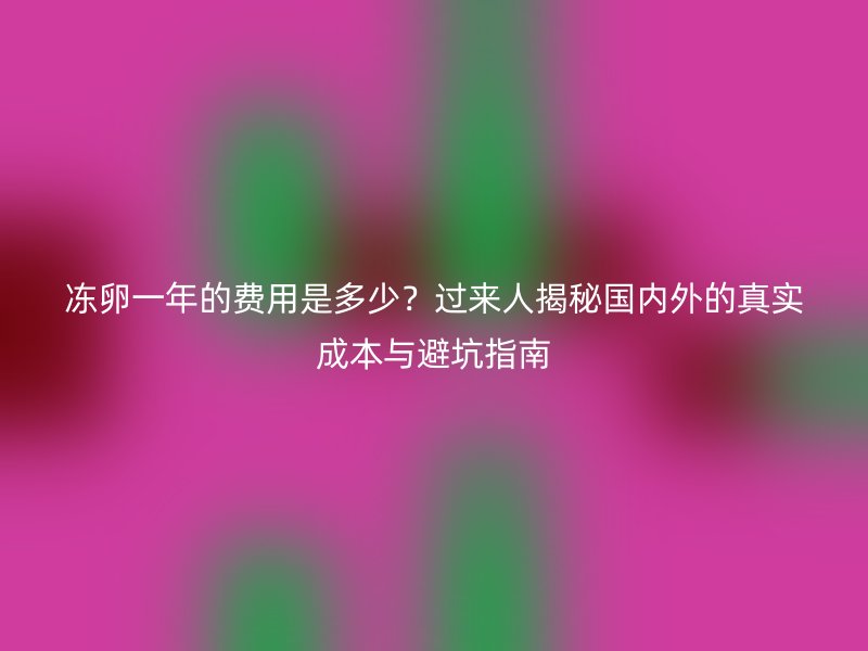冻卵一年的费用是多少？过来人揭秘国内外的真实成本与避坑指南