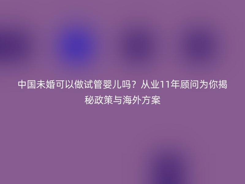 中国未婚可以做试管婴儿吗？从业11年顾问为你揭秘政策与海外方案