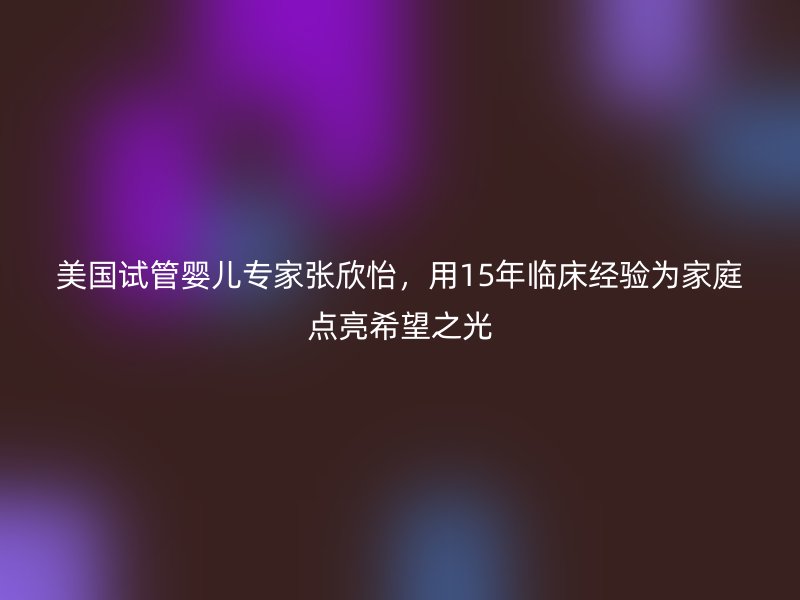美国试管婴儿专家张欣怡，用15年临床经验为家庭点亮希望之光