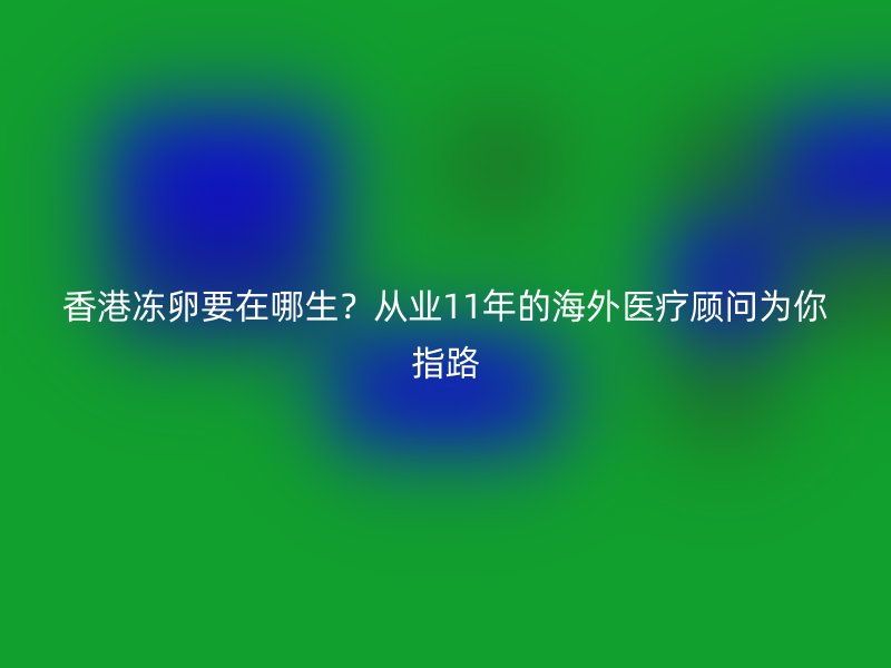 香港冻卵要在哪生？从业11年的海外医疗顾问为你指路