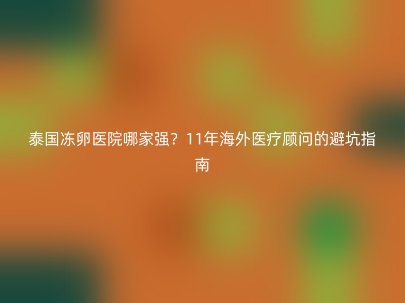 泰国冻卵医院哪家强？11年海外医疗顾问的避坑指南