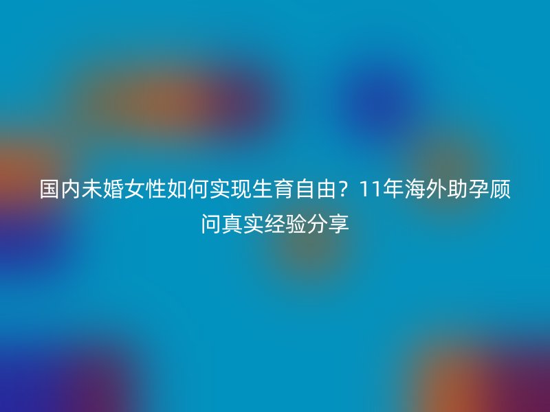 国内未婚女性如何实现生育自由？11年海外助孕顾问真实经验分享