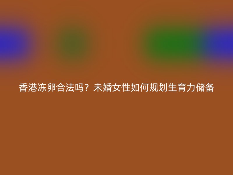 香港冻卵合法吗？未婚女性如何规划生育力储备