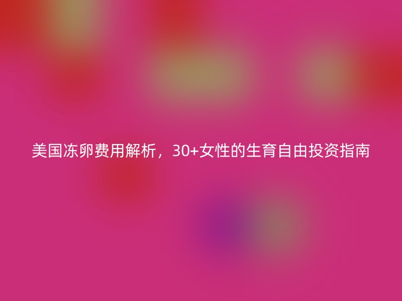 美国冻卵费用解析，30+女性的生育自由投资指南