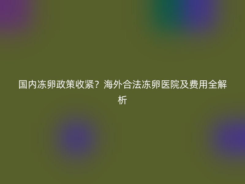 国内冻卵政策收紧？海外合法冻卵医院及费用全解析