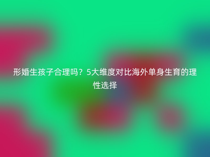 形婚生孩子合理吗？5大维度对比海外单身生育的理性选择