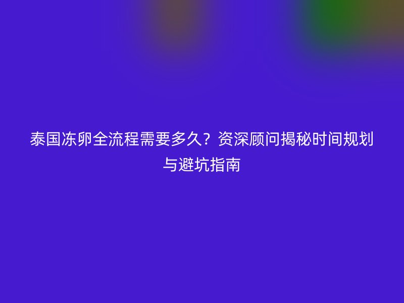 泰国冻卵全流程需要多久？资深顾问揭秘时间规划与避坑指南