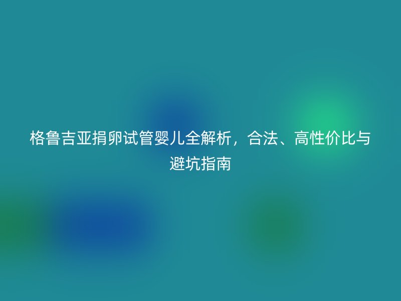 格鲁吉亚捐卵试管婴儿全解析，合法、高性价比与避坑指南